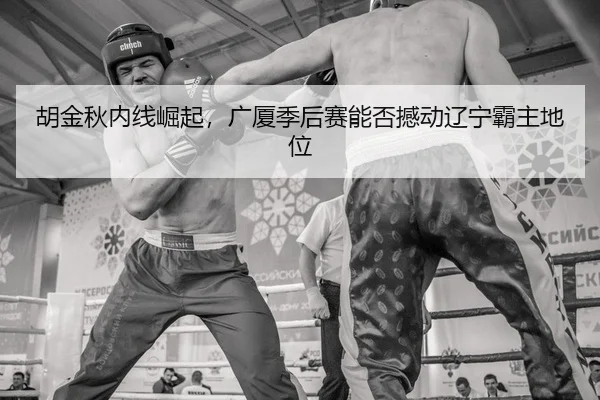 胡金秋内线崛起，广厦季后赛能否撼动辽宁霸主地位