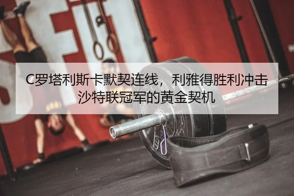 C罗塔利斯卡默契连线，利雅得胜利冲击沙特联冠军的黄金契机